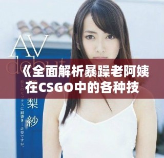 《全面解析暴躁老阿姨在CSGO中的各种技能与实用推荐》
