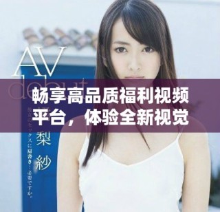 畅享高品质福利视频平台，体验全新视觉盛宴与互动乐趣