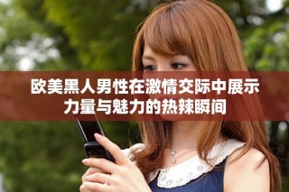 欧美黑人男性在激情交际中展示力量与魅力的热辣瞬间