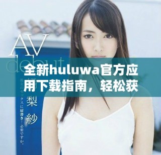 全新huluwa官方应用下载指南，轻松获取最新版本与使用技巧