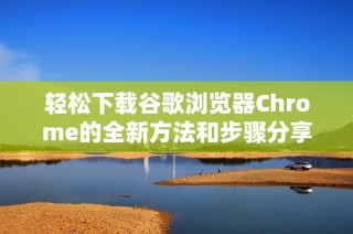 轻松下载谷歌浏览器Chrome的全新方法和步骤分享