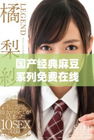 国产经典麻豆系列免费在线观看，畅享无限精彩内容