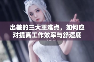 出差的三大重难点，如何应对提高工作效率与舒适度