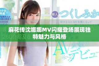 麻花传沈娜娜MV闪耀登场展现独特魅力与风格