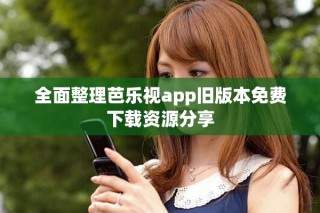 全面整理芭乐视app旧版本免费下载资源分享