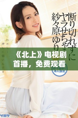 《北上》电视剧首播，免费观看引发观众热议与期待