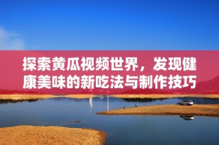 探索黄瓜视频世界，发现健康美味的新吃法与制作技巧