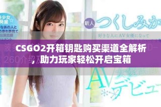 CSGO2开箱钥匙购买渠道全解析，助力玩家轻松开启宝箱