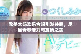 欧美大妈欢乐合唱引发共鸣，尽显青春活力与友情之美