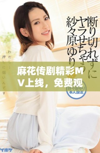 麻花传剧精彩MV上线，免费观看带你领略不一样的魅力