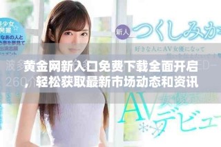 黄金网新入口免费下载全面开启，轻松获取最新市场动态和资讯