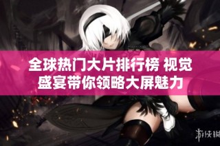 全球热门大片排行榜 视觉盛宴带你领略大屏魅力