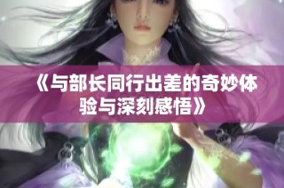 《与部长同行出差的奇妙体验与深刻感悟》