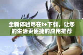 全新体验尽在t+下载，让您的生活更便捷的应用推荐