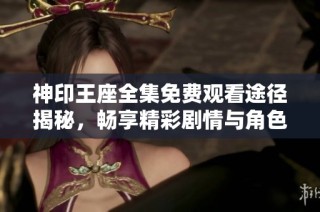 神印王座全集免费观看途径揭秘，畅享精彩剧情与角色发展