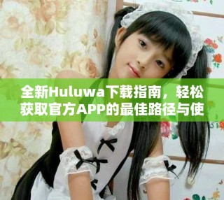全新Huluwa下载指南，轻松获取官方APP的最佳路径与使用提示
