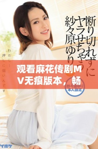 观看麻花传剧MV无痕版本，畅享精彩内容与剧中魅力体验