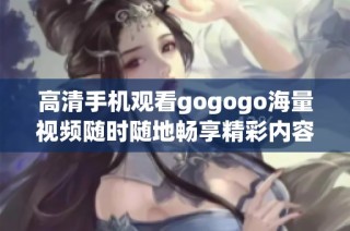 高清手机观看gogogo海量视频随时随地畅享精彩内容