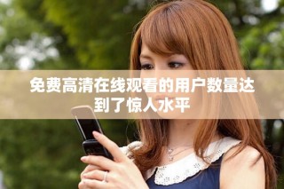 免费高清在线观看的用户数量达到了惊人水平