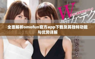 全面解析omofun官方app下载及其独特功能与优势详解