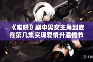 《难哄》剧中男女主角到底在第几集实现爱情升温情节解析