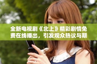 全新电视剧《北上》精彩剧情免费在线播出，引发观众热议与期待