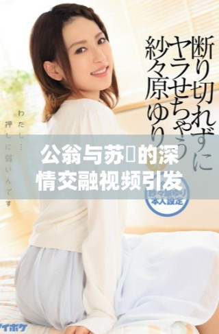 公翁与苏玥的深情交融视频引发热议，令人百感交集