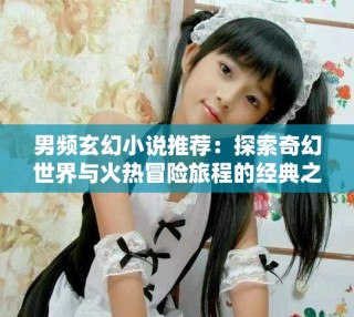 男频玄幻小说推荐：探索奇幻世界与火热冒险旅程的经典之作