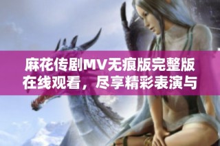 麻花传剧MV无痕版完整版在线观看，尽享精彩表演与动人故事
