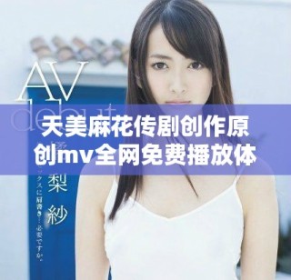 天美麻花传剧创作原创mv全网免费播放体验分享