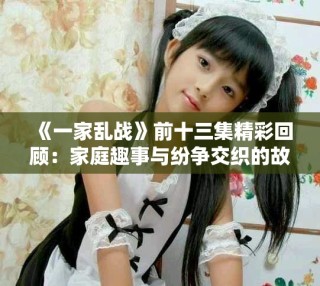 《一家乱战》前十三集精彩回顾：家庭趣事与纷争交织的故事展现