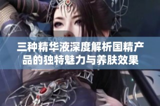 三种精华液深度解析国精产品的独特魅力与养肤效果