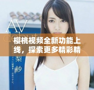 樱桃视频全新功能上线，探索更多精彩精彩内容与互动体验