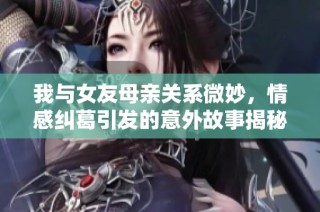 我与女友母亲关系微妙，情感纠葛引发的意外故事揭秘