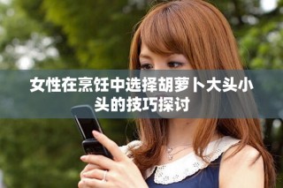 女性在烹饪中选择胡萝卜大头小头的技巧探讨