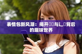 表情包新风潮：揭开喌喭与辶畐背后的趣味世界