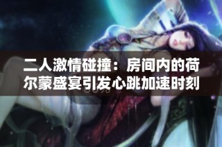二人激情碰撞：房间内的荷尔蒙盛宴引发心跳加速时刻