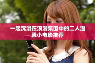 一起沉浸在浪漫氛围中的二人温馨小电影推荐