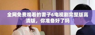 全网免费观看的妻子6电视剧完整版高清版，你准备好了吗