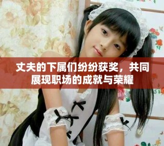 丈夫的下属们纷纷获奖，共同展现职场的成就与荣耀