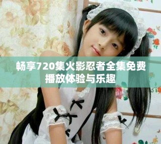 畅享720集火影忍者全集免费播放体验与乐趣