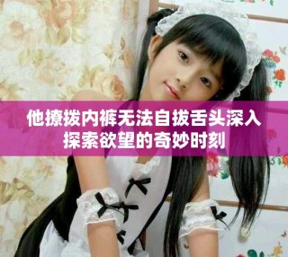 他撩拨内裤无法自拔舌头深入探索欲望的奇妙时刻