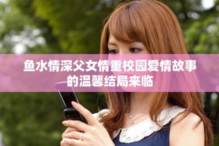 鱼水情深父女情重校园爱情故事的温馨结局来临