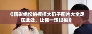 《精彩绝伦的摸摸大扔子图片大全尽在此处，让你一饱眼福》