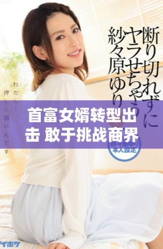 首富女婿转型出击 敢于挑战商界风云的全新篇章