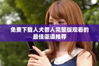 免费下载人犬兽人完整版观看的最佳渠道推荐