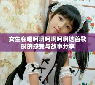女生在唱呵啊呵啊呵啊这首歌时的感受与故事分享