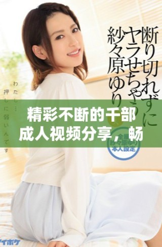 精彩不断的千部成人视频分享，畅享无与伦比的观看体验！