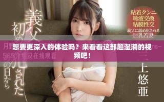 想要更深入的体验吗？来看看这部超湿润的视频吧！