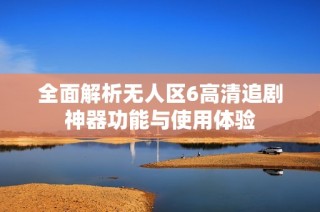 全面解析无人区6高清追剧神器功能与使用体验